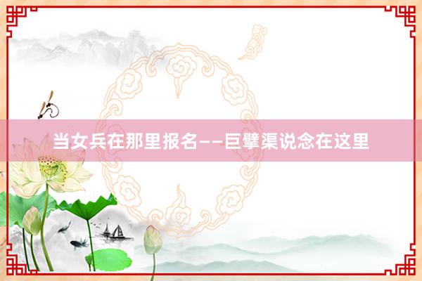 当女兵在那里报名——巨擘渠说念在这里