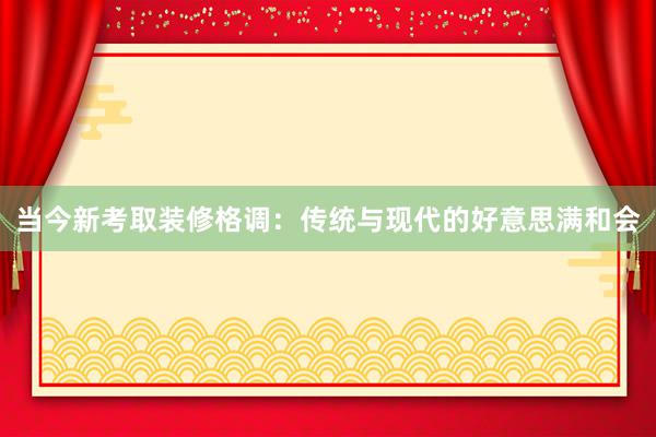 当今新考取装修格调：传统与现代的好意思满和会