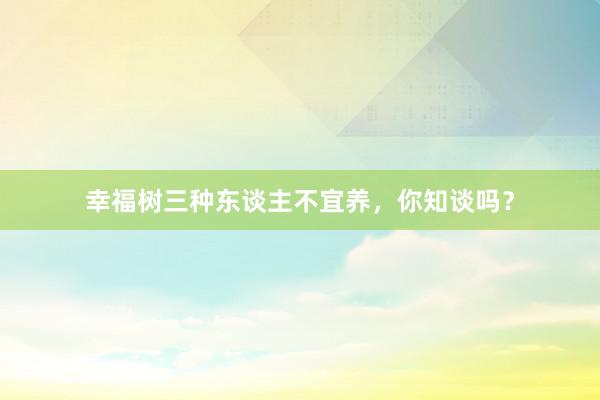 幸福树三种东谈主不宜养，你知谈吗？