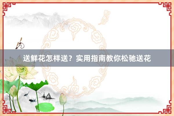 送鲜花怎样送？实用指南教你松驰送花
